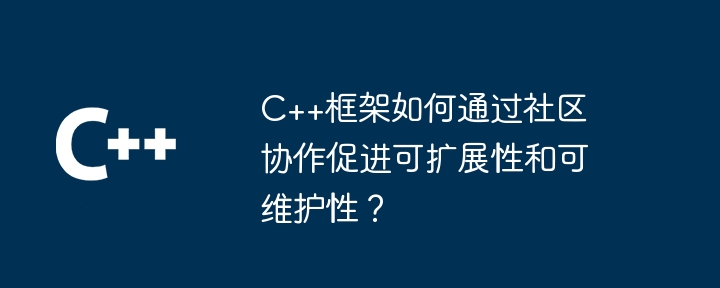 C++框架如何通过社区协作促进可扩展性和可维护性？（可维护性.扩展性.协作.框架.社区...）