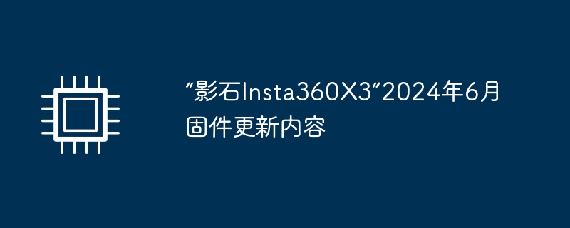 “影石Insta360X3”2024年6月固件更新内容（固件.更新.内容）