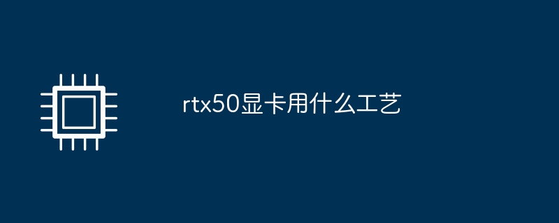 rtx50显卡用什么工艺（显卡.工艺.rtx50）