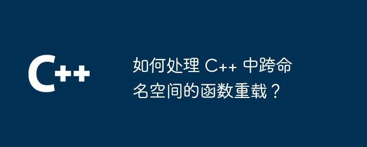 如何处理 C++ 中跨命名空间的函数重载？（重载.如何处理.函数.命名.空间...）