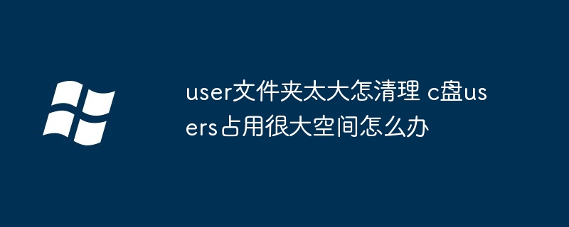 user文件夹太大怎清理 c盘users占用很大空间怎么办（太大.占用.文件夹）