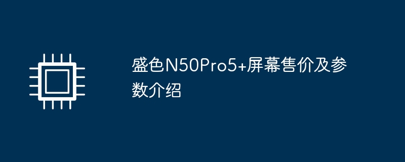 盛色N50Pro5+屏幕售价及参数介绍（售价.屏幕.参数）
