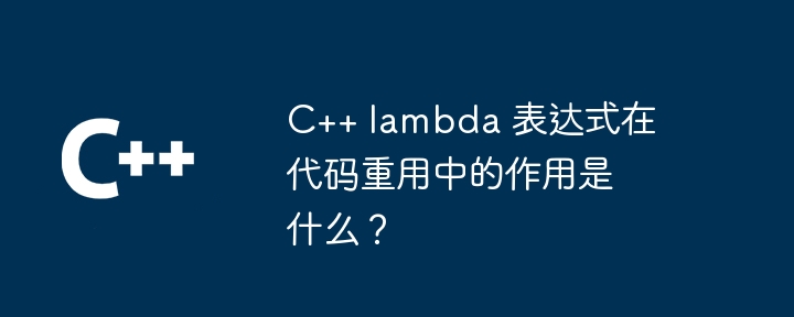 C++ lambda 表达式在代码重用中的作用是什么？（表达式.重用.作用.代码.lambda...）