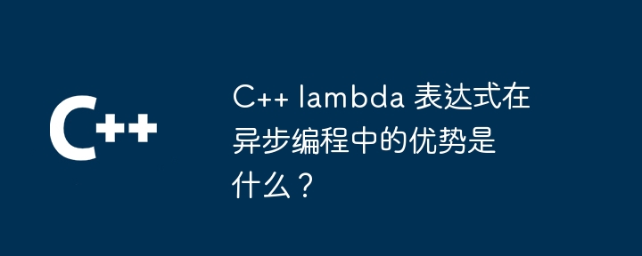 C++ lambda 表达式在异步编程中的优势是什么？（表达式.优势.编程.lambda...）