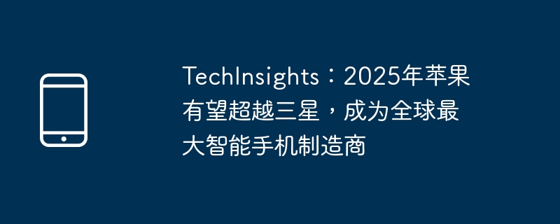 TechInsights：2025年苹果有望超越三星，成为全球最大智能手机制造商（三星.智能手机.全球最大）