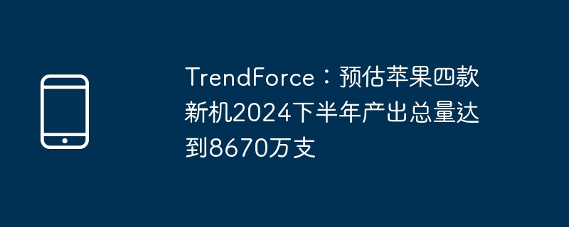 TrendForce：预估苹果四款新机2024下半年产出总量达到8670万支（预估.产出.新机）
