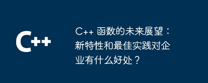 C++ 函数的未来展望：新特性和最佳实践对企业有什么好处？（展望.有什么好处.函数.新特性.实践...）