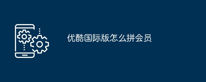 优酷国际版怎么拼会员（国际版.会员）