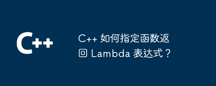 C++ 如何指定函数返回 Lambda 表达式？（表达式.函数.指定.返回.Lambda...）