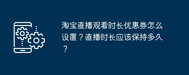 淘宝直播观看时长优惠券怎么设置？直播时长应该保持多久？（时长.直播.优惠券）