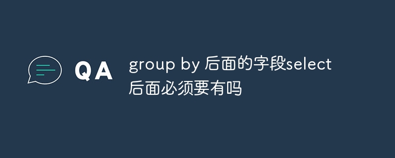 group by 后面的字段select后面必须要有吗（要有.字段.group.select...）