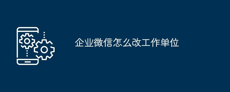 企业微信怎么改工作单位（怎么改.单位.工作）