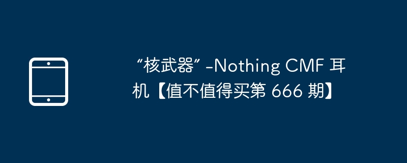“核武器” -Nothing CMF 耳机【值不值得买第 666 期】（值不值得.核武器.耳机）