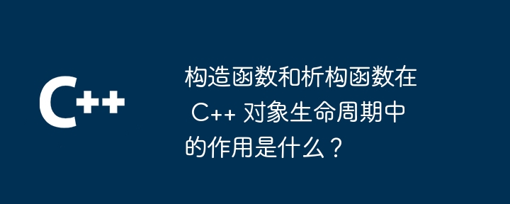 构造函数和析构函数在 C++ 对象生命周期中的作用是什么？（函数.构造.生命周期.对象.作用...）