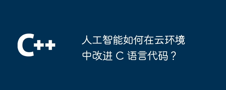 人工智能如何在云环境中改进 C 语言代码？（人工智能.改进.语言.代码.环境...）