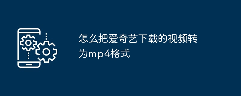 怎么把爱奇艺下载的视频转为mp4格式（转为.格式.下载）