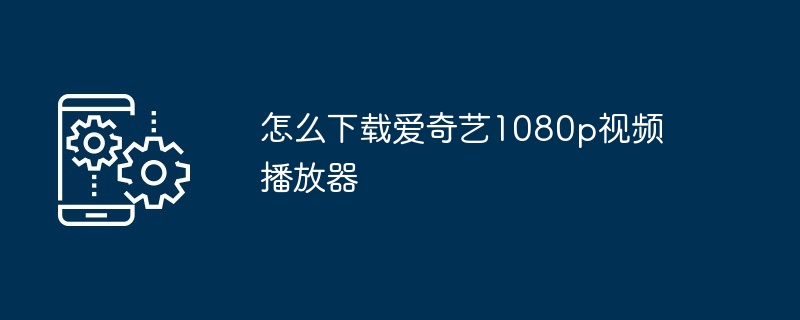 怎么下载爱奇艺1080p视频播放器（视频播放器.下载.爱奇艺）