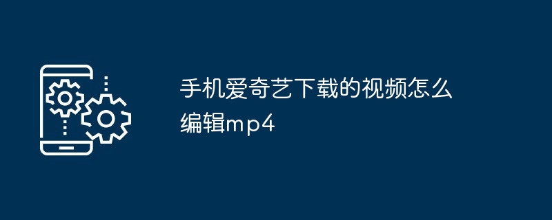 手机爱奇艺下载的视频怎么编辑mp4（编辑.手机.下载）