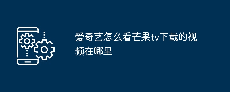 爱奇艺怎么看芒果tv下载的视频在哪里（芒果.怎么看.视频）