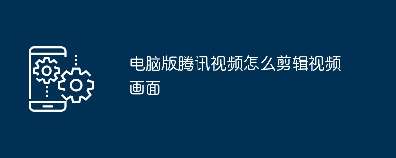 电脑版腾讯视频怎么剪辑视频画面（腾讯.视频.剪辑）