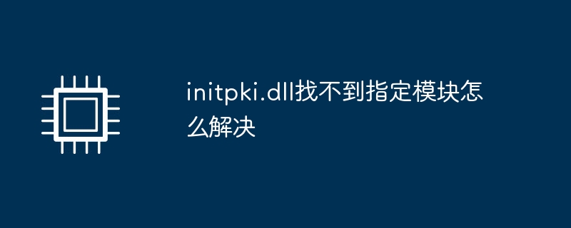 initpki.dll找不到指定模块怎么解决（找不到.模块.指定）