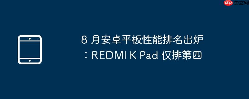 8 月安卓平板性能排名出炉:REDMI K Pad 仅排第四(出炉.性能.排名)
