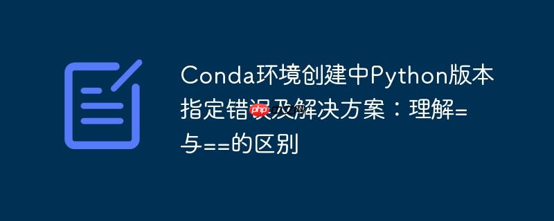 Conda环境创建中Python版本指定错误及解决方案:理解=与==的区别