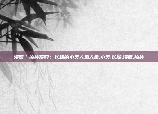 漫画|搞笑系列:长腿的小美人鱼人鱼,小美,长腿,漫画,搞笑