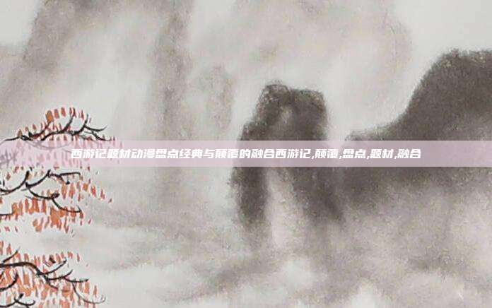 西游记题材动漫盘点经典与颠覆的融合西游记,颠覆,盘点,题材,融合
