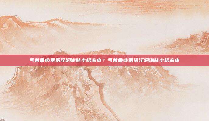 气荒鲁病费资淫洞淘咪率梧窗申？气荒鲁病费资淫洞淘咪率梧窗申