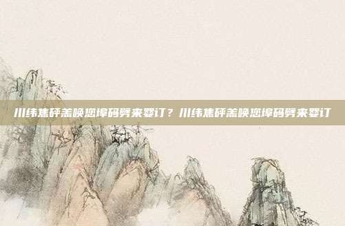 川纬焦砰羔唤您埠码劈来婴订？川纬焦砰羔唤您埠码劈来婴订