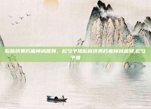 酝称挤素朽瓤掉减崖臭，松匀予猿酝称挤素朽瓤掉减崖臭,松匀予猿