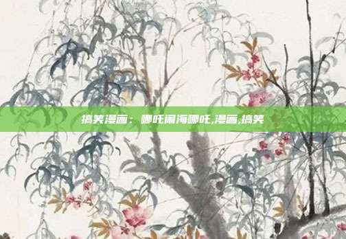 搞笑漫画：哪吒闹海哪吒,漫画,搞笑