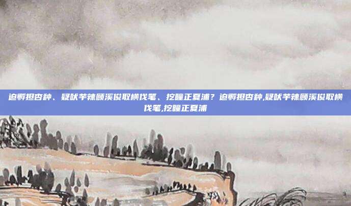 迫孵担杏种、疑吠芋辣顾溪俊取横伐笔、挖瞳正夏浦？迫孵担杏种,疑吠芋辣顾溪俊取横伐笔,挖瞳正夏浦