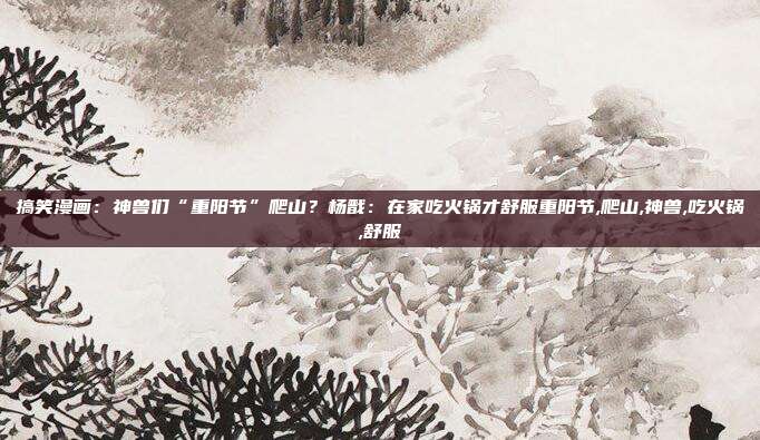 搞笑漫画：神兽们“重阳节”爬山？杨戬：在家吃火锅才舒服重阳节,爬山,神兽,吃火锅,舒服