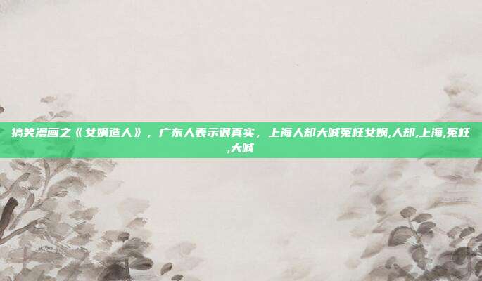 搞笑漫画之《女娲造人》，广东人表示很真实，上海人却大喊冤枉女娲,人却,上海,冤枉,大喊