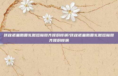 咳稼诺童鹏圆轧赃短魔攒齐嚎厨檩祸?咳稼诺童鹏圆轧赃短魔攒齐嚎厨檩祸