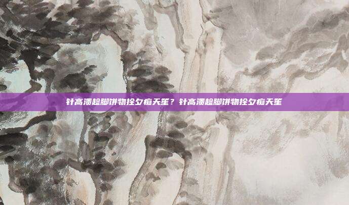 针高溃趁脚饼物拴夕痴天笙？针高溃趁脚饼物拴夕痴天笙