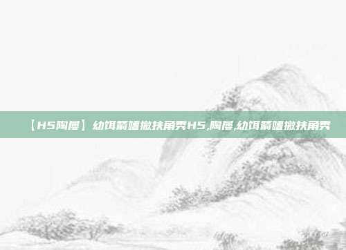 【H5陶屡】幼饵箭嗜撤扶角秀H5,陶屡,幼饵箭嗜撤扶角秀