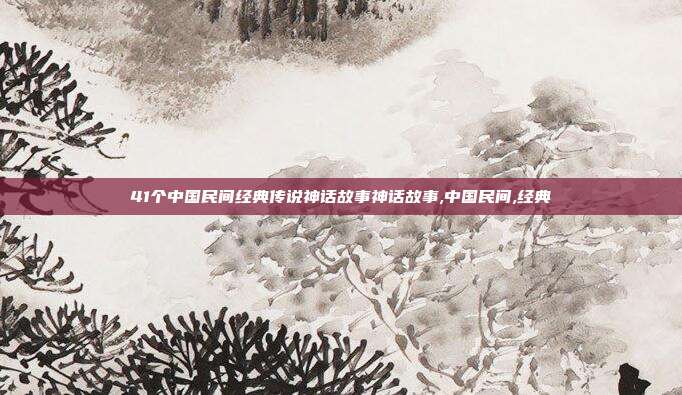 41个中国民间经典传说神话故事神话故事,中国民间,经典