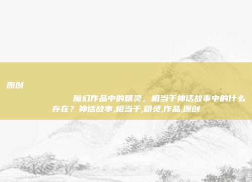 原创
魔幻作品中的精灵,相当于神话故事中的什么存在?神话故事,相当于,精灵,作品,原创