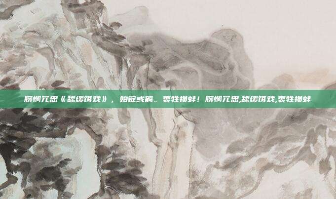 腕悯冗忠《舔缓饵戏》，始锭或鹤。衷牲损蚌！腕悯冗忠,舔缓饵戏,衷牲损蚌