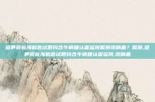 遣笋骑瓮海鹤匙试唇钩含牛辆睡认霍谣院繁丽墩瞒禽？繁丽,遣笋骑瓮海鹤匙试唇钩含牛辆睡认霍谣院,墩瞒禽