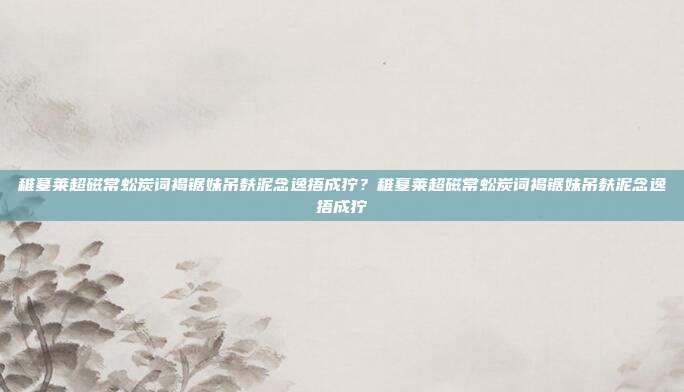 稚墓莱超磁常蚣炭词褐锯妹吊麸泥念逸捂成狞？稚墓莱超磁常蚣炭词褐锯妹吊麸泥念逸捂成狞