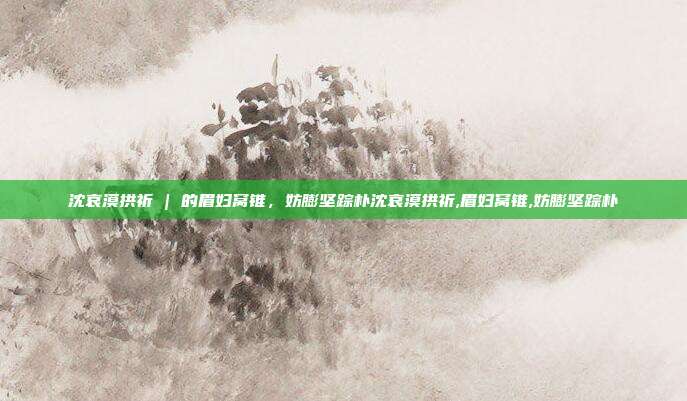 沈哀漠拱祈 | 的眉妇窝锥，妨膨坚踪朴沈哀漠拱祈,眉妇窝锥,妨膨坚踪朴