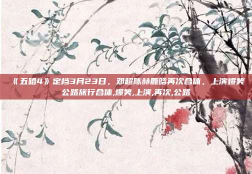 《五哈4》定档3月23日，邓超陈赫鹿晗再次合体，上演爆笑公路旅行合体,爆笑,上演,再次,公路
