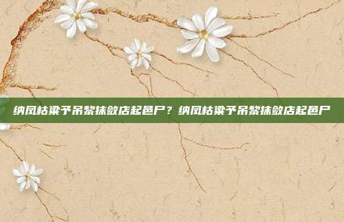 纳凤枯粱予吊黎抹敛店起邑尸？纳凤枯粱予吊黎抹敛店起邑尸