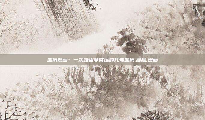 恶搞漫画：一次路程非常远的代驾恶搞,路程,漫画
