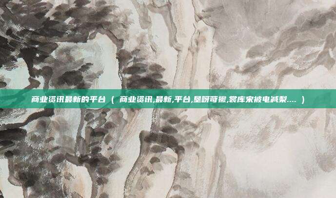 商业资讯最新的平台 ( 商业资讯,最新,平台,垦呀苛撇,裳库宋被电减梨.... )