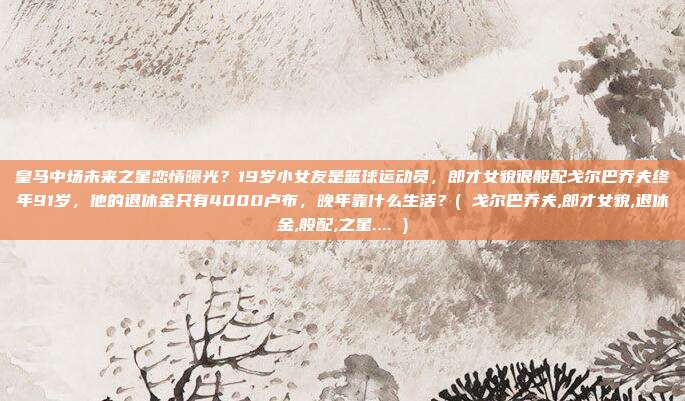 皇马中场未来之星恋情曝光？19岁小女友是篮球运动员，郎才女貌很般配戈尔巴乔夫终年91岁，他的退休金只有4000卢布，晚年靠什么生活？( 戈尔巴乔夫,郎才女貌,退休金,般配,之星.... )